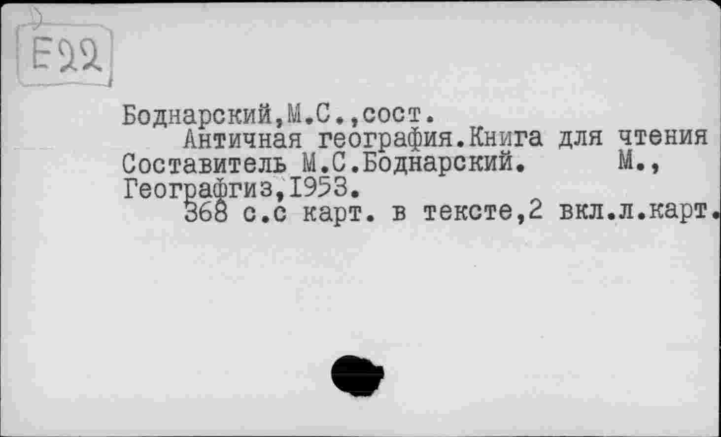 ﻿Боднарский,М.С.,сост.
Античная география.Книга для чтения Составитель М.С.Боднарекий.	М.,
Географгиз,1953.
368 с.с карт, в тексте,2 вкл.л.карт